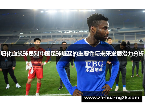 归化血缘球员对中国足球崛起的重要性与未来发展潜力分析