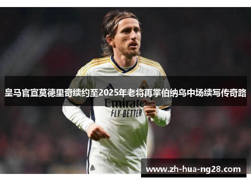 皇马官宣莫德里奇续约至2025年老将再掌伯纳乌中场续写传奇路