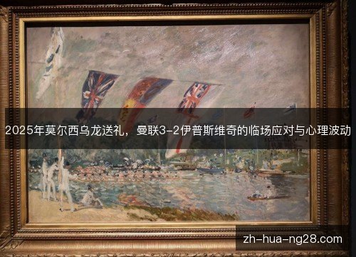 2025年莫尔西乌龙送礼，曼联3-2伊普斯维奇的临场应对与心理波动